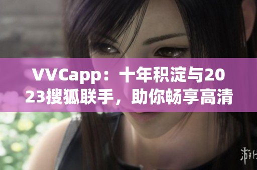 VVCapp：十年积淀与2023搜狐联手，助你畅享高清视频
