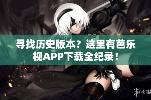 寻找历史版本？这里有芭乐视APP下载全纪录！