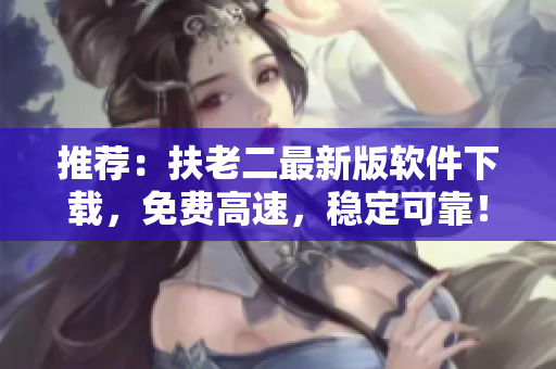 推荐：扶老二最新版软件下载，免费高速，稳定可靠！