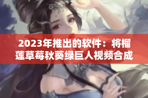 2023年推出的软件：将榴莲草莓秋葵绿巨人视频合成为一个文件
