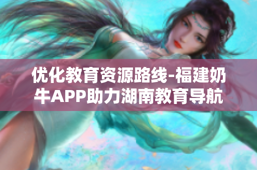 优化教育资源路线-福建奶牛APP助力湖南教育导航