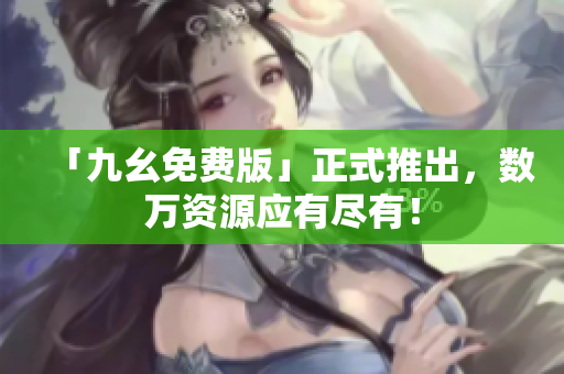 「九幺免费版」正式推出，数万资源应有尽有！