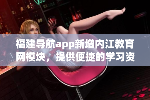 福建导航app新增内江教育网模块，提供便捷的学习资讯！