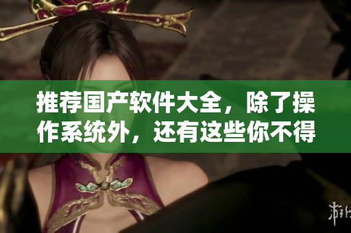 推荐国产软件大全，除了操作系统外，还有这些你不得不知道！