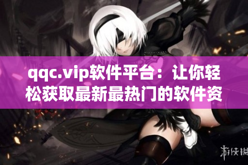 qqc.vip软件平台：让你轻松获取最新最热门的软件资源