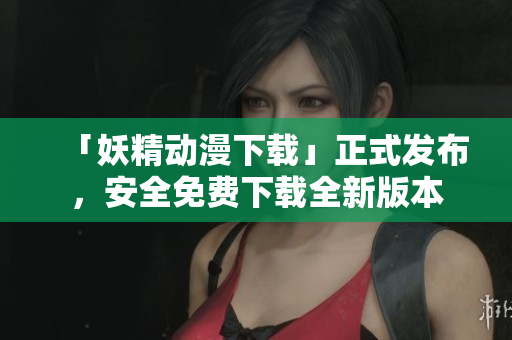 「妖精动漫下载」正式发布，安全免费下载全新版本