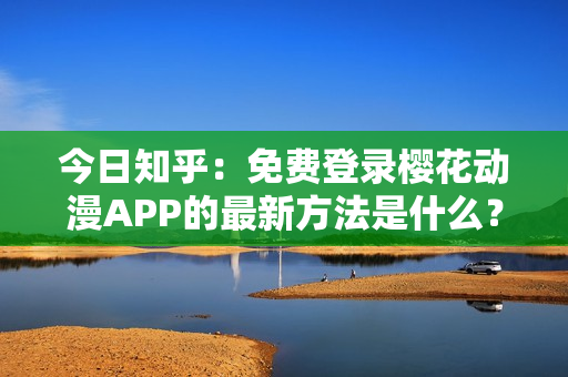 今日知乎：免费登录樱花动漫APP的最新方法是什么？