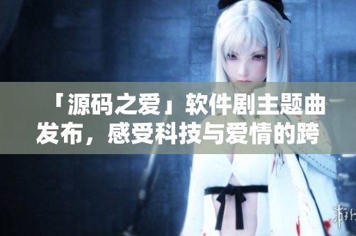 「源码之爱」软件剧主题曲发布，感受科技与爱情的跨界碰撞！
