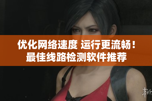 优化网络速度 运行更流畅！最佳线路检测软件推荐