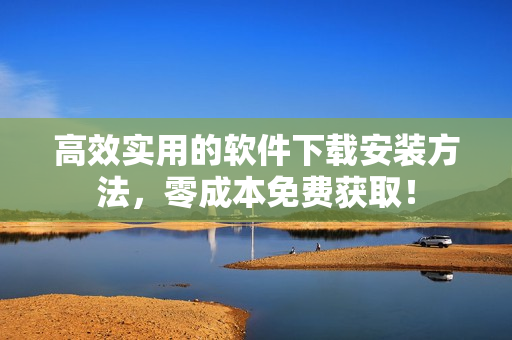 高效实用的软件下载安装方法，零成本免费获取！