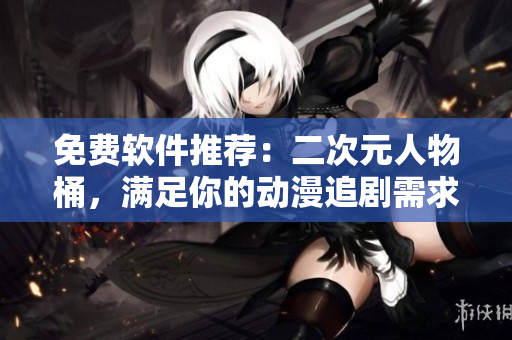免费软件推荐：二次元人物桶，满足你的动漫追剧需求