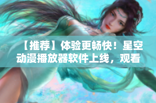 【推荐】体验更畅快！星空动漫播放器软件上线，观看视频再也不卡顿！