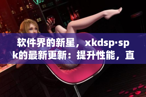 软件界的新星，xkdsp·spk的最新更新：提升性能，直击用户痛点(1)