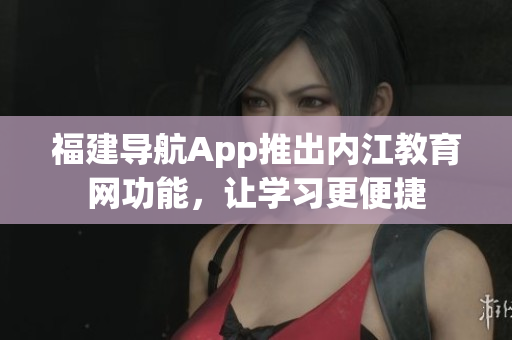 福建导航App推出内江教育网功能，让学习更便捷