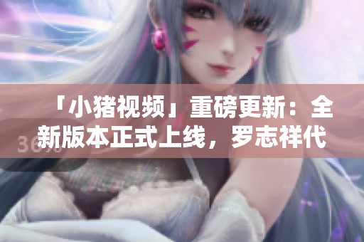 「小猪视频」重磅更新：全新版本正式上线，罗志祥代言助你畅享优质视频！