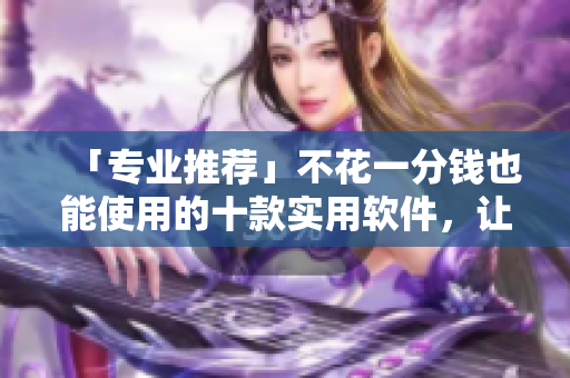 「专业推荐」不花一分钱也能使用的十款实用软件，让你工作更高效！