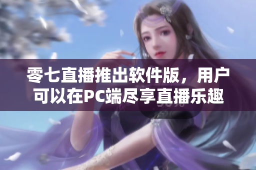 零七直播推出软件版，用户可以在PC端尽享直播乐趣