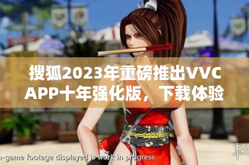 搜狐2023年重磅推出VVCAPP十年强化版，下载体验更流畅
