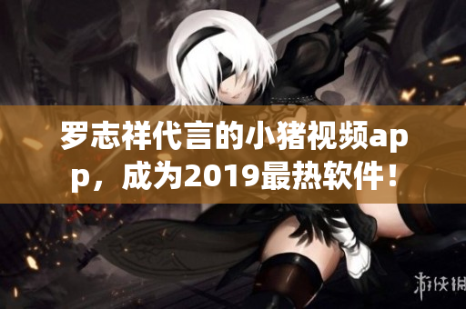 罗志祥代言的小猪视频app，成为2019最热软件！
