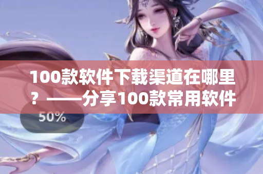100款软件下载渠道在哪里？——分享100款常用软件名单及下载安装指南