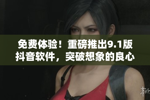 免费体验！重磅推出9.1版抖音软件，突破想象的良心体验