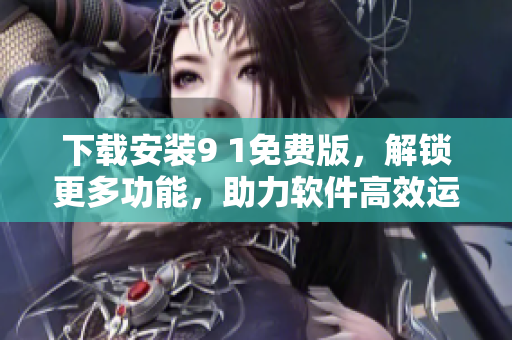 下载安装9 1免费版，解锁更多功能，助力软件高效运行