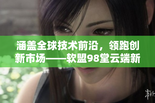 涵盖全球技术前沿，领跑创新市场——软盟98堂云端新启航
