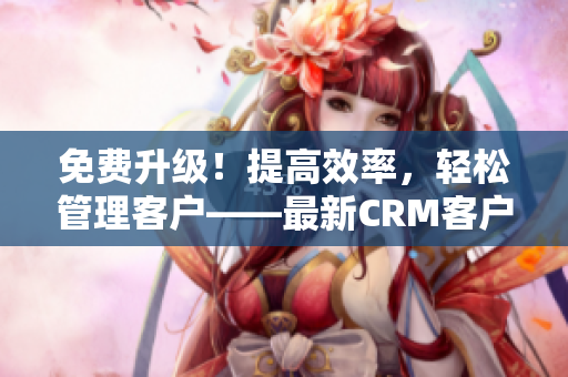 免费升级！提高效率，轻松管理客户——最新CRM客户管理软件