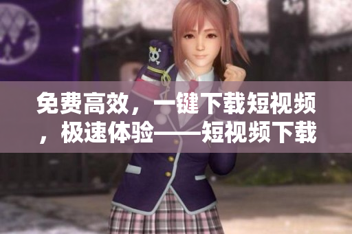 免费高效，一键下载短视频，极速体验——短视频下载神器