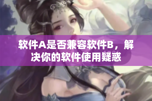 软件A是否兼容软件B，解决你的软件使用疑惑