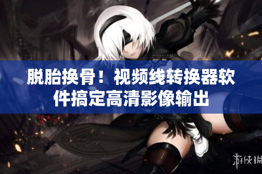 脱胎换骨！视频线转换器软件搞定高清影像输出