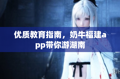 优质教育指南，奶牛福建app带你游湖南