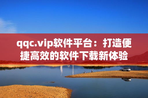 qqc.vip软件平台：打造便捷高效的软件下载新体验