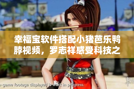 幸福宝软件搭配小猪芭乐鸭脖视频，罗志祥感受科技之美