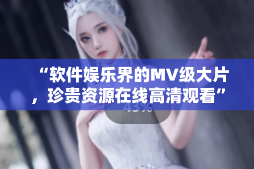 “软件娱乐界的MV级大片，珍贵资源在线高清观看”