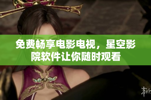 免费畅享电影电视，星空影院软件让你随时观看