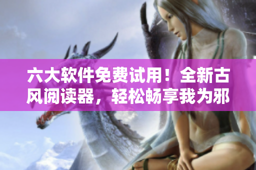 六大软件免费试用！全新古风阅读器，轻松畅享我为邪帝