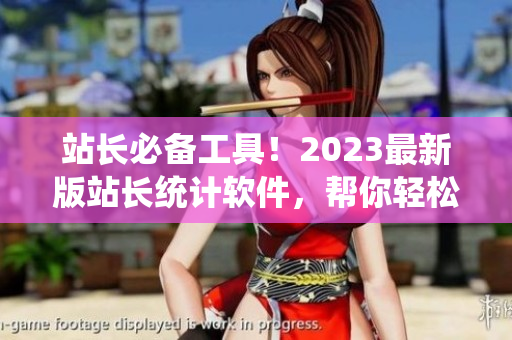 站长必备工具！2023最新版站长统计软件，帮你轻松追踪网站数据