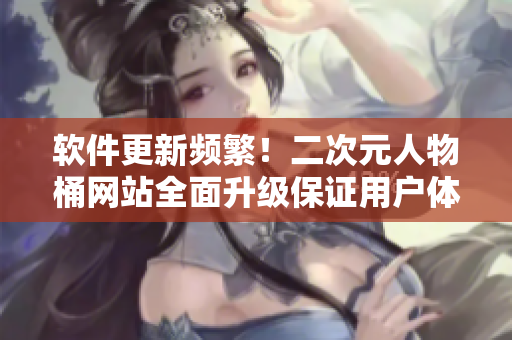 软件更新频繁！二次元人物桶网站全面升级保证用户体验