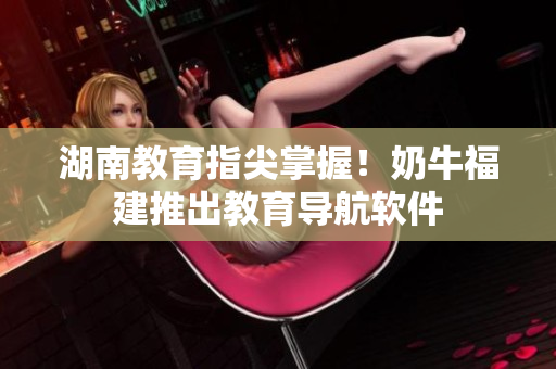 湖南教育指尖掌握！奶牛福建推出教育导航软件