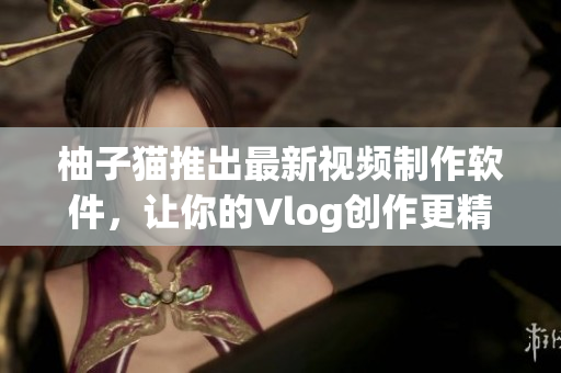 柚子猫推出最新视频制作软件，让你的Vlog创作更精彩