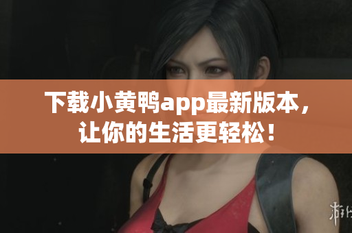 下载小黄鸭app最新版本，让你的生活更轻松！