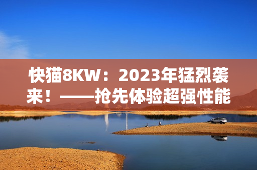 快猫8KW：2023年猛烈袭来！——抢先体验超强性能的新软件