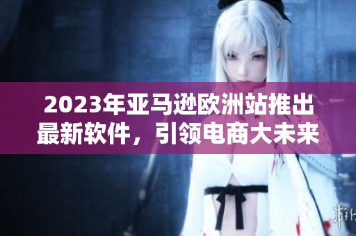 2023年亚马逊欧洲站推出最新软件，引领电商大未来