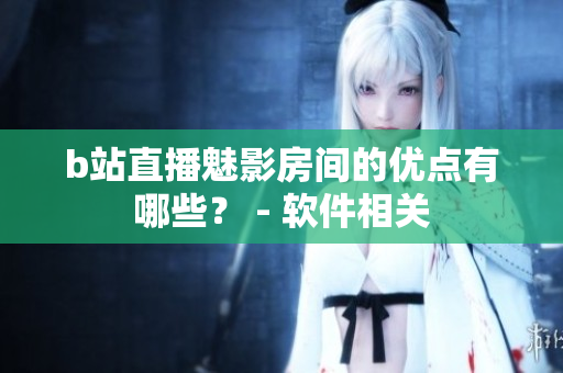 b站直播魅影房间的优点有哪些？ - 软件相关