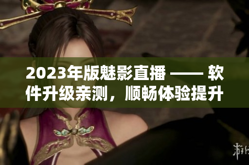2023年版魅影直播 —— 软件升级亲测，顺畅体验提升！
