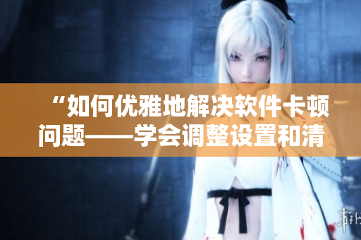 “如何优雅地解决软件卡顿问题——学会调整设置和清理缓存”