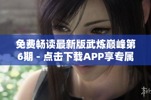 免费畅读最新版武炼巅峰第6期 - 点击下载APP享专属福利