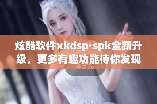 炫酷软件xkdsp·spk全新升级，更多有趣功能待你发现(1)