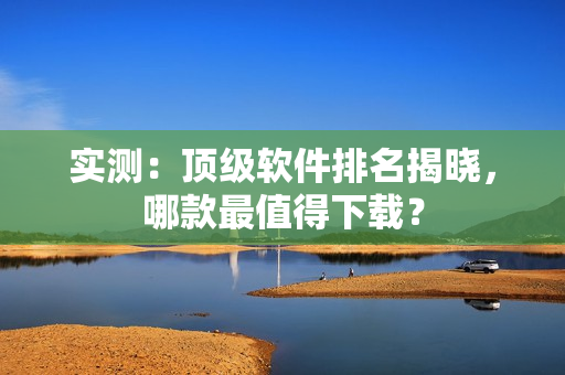 实测：顶级软件排名揭晓，哪款最值得下载？